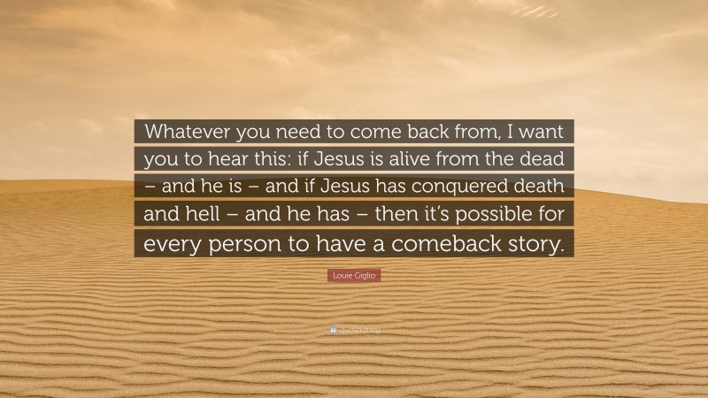 Louie Giglio Quote: “Whatever you need to come back from, I want you to hear this: if Jesus is alive from the dead – and he is – and if Jesus has conquered death and hell – and he has – then it’s possible for every person to have a comeback story.”