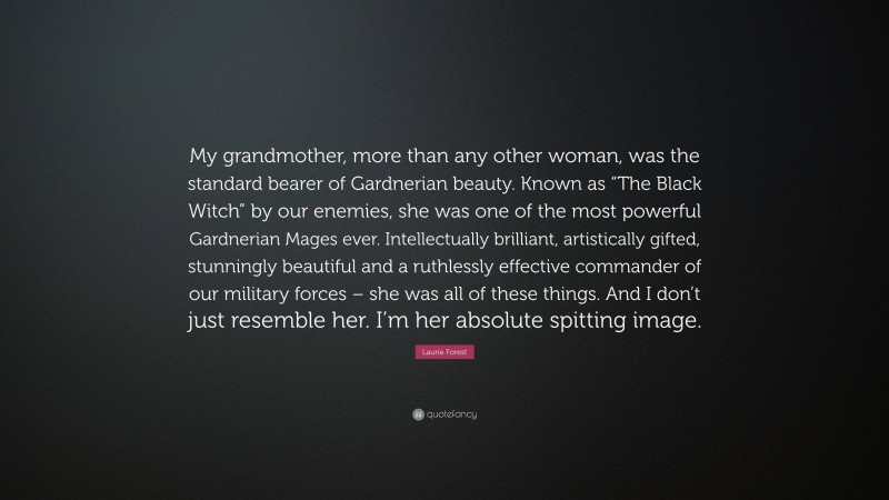 Laurie Forest Quote: “My grandmother, more than any other woman, was the standard bearer of Gardnerian beauty. Known as “The Black Witch” by our enemies, she was one of the most powerful Gardnerian Mages ever. Intellectually brilliant, artistically gifted, stunningly beautiful and a ruthlessly effective commander of our military forces – she was all of these things. And I don’t just resemble her. I’m her absolute spitting image.”