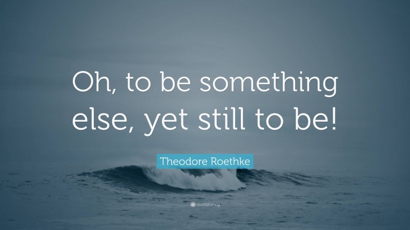 Theodore Roethke Quote: “Oh, to be something else, yet still to be!”