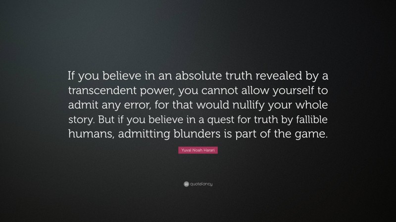 Yuval Noah Harari Quote: “If you believe in an absolute truth revealed by a transcendent power, you cannot allow yourself to admit any error, for that would nullify your whole story. But if you believe in a quest for truth by fallible humans, admitting blunders is part of the game.”