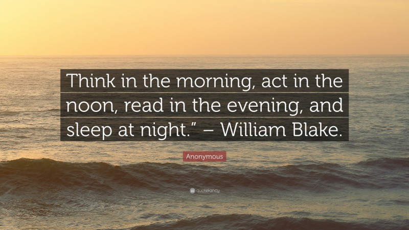 Anonymous Quote: “Think in the morning, act in the noon, read in the evening, and sleep at night.” – William Blake.”