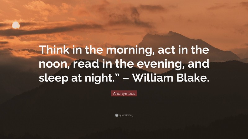 Anonymous Quote: “Think in the morning, act in the noon, read in the evening, and sleep at night.” – William Blake.”