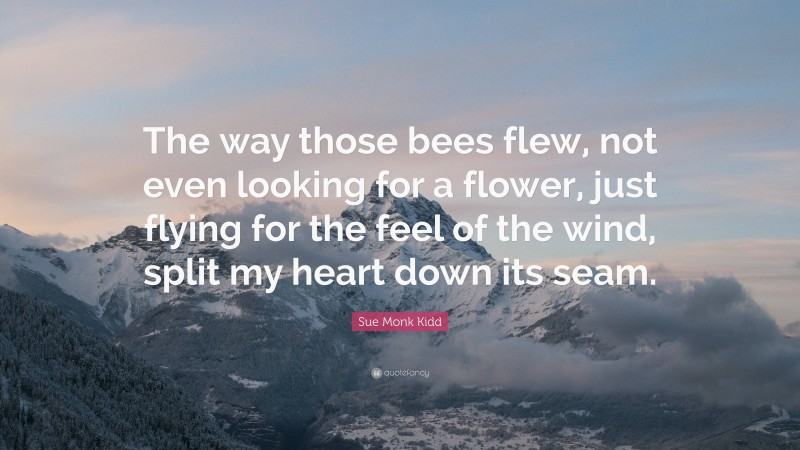 Sue Monk Kidd Quote: “The way those bees flew, not even looking for a flower, just flying for the feel of the wind, split my heart down its seam.”