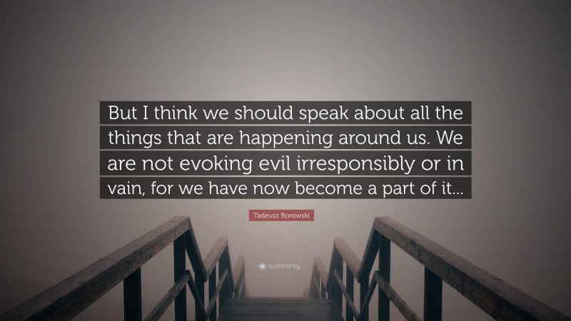 Tadeusz Borowski Quote: “But I think we should speak about all the things that are happening around us. We are not evoking evil irresponsibly or in vain, for we have now become a part of it...”