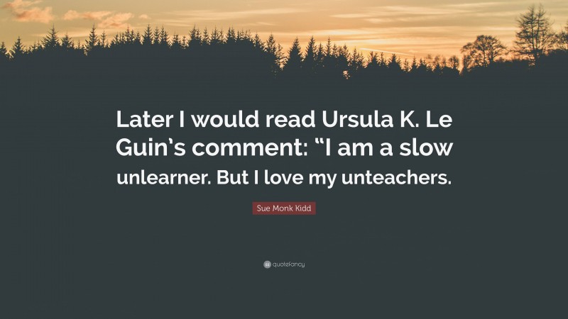 Sue Monk Kidd Quote: “Later I would read Ursula K. Le Guin’s comment: “I am a slow unlearner. But I love my unteachers.”