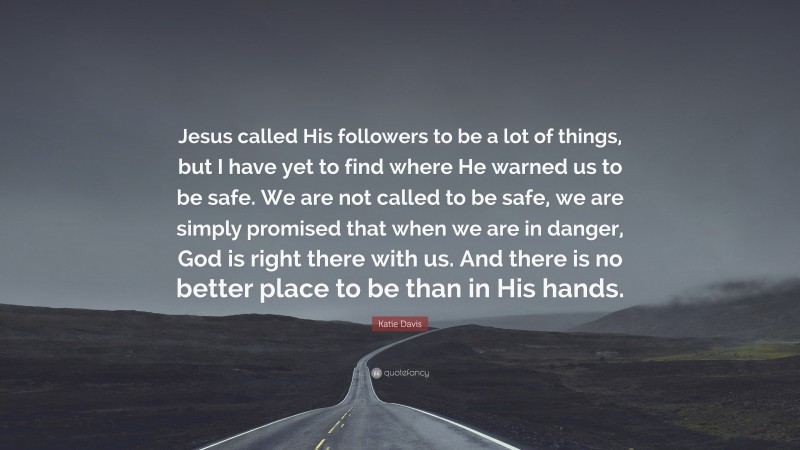 Katie Davis Quote: “Jesus called His followers to be a lot of things, but I have yet to find where He warned us to be safe. We are not called to be safe, we are simply promised that when we are in danger, God is right there with us. And there is no better place to be than in His hands.”