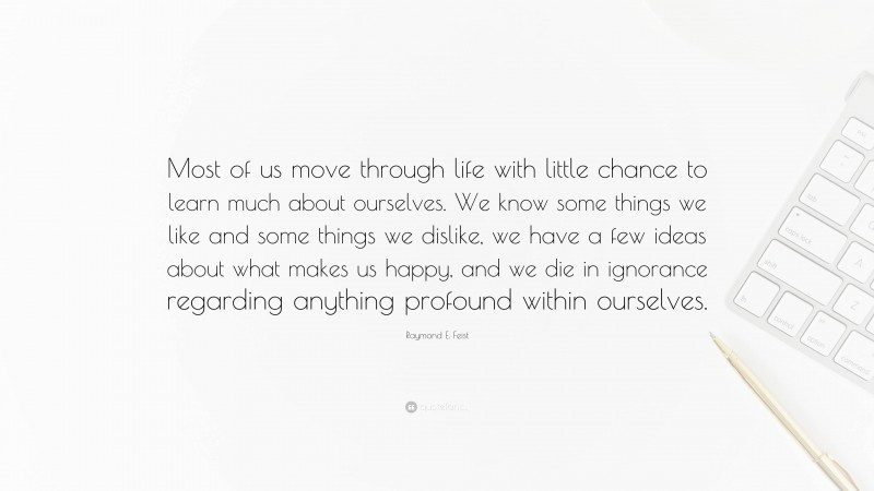 Raymond E. Feist Quote: “Most of us move through life with little chance to learn much about ourselves. We know some things we like and some things we dislike, we have a few ideas about what makes us happy, and we die in ignorance regarding anything profound within ourselves.”