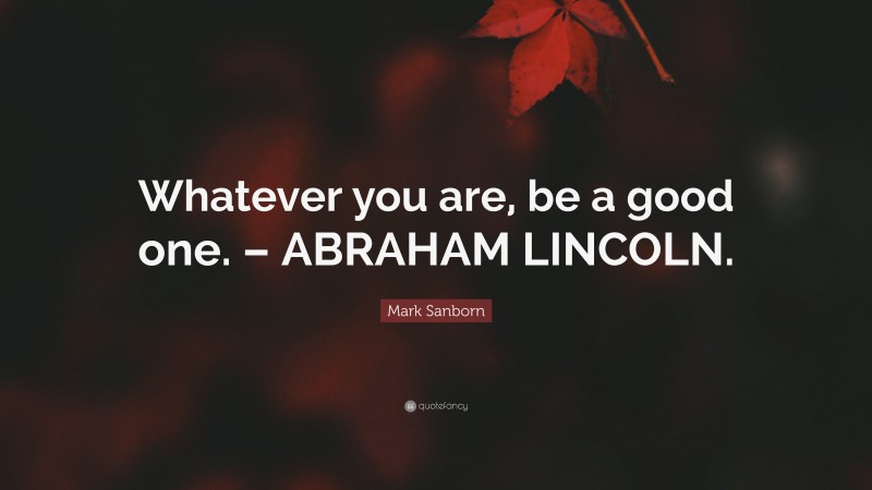 Mark Sanborn Quote: “Whatever you are, be a good one. – ABRAHAM LINCOLN.”
