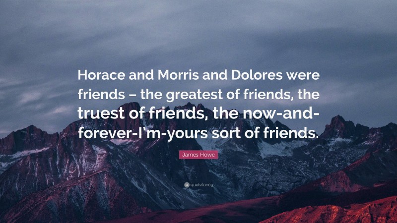 James Howe Quote: “Horace and Morris and Dolores were friends – the greatest of friends, the truest of friends, the now-and-forever-I’m-yours sort of friends.”