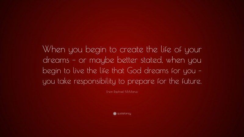 Erwin Raphael McManus Quote: “When you begin to create the life of your dreams – or maybe better stated, when you begin to live the life that God dreams for you – you take responsibility to prepare for the future.”