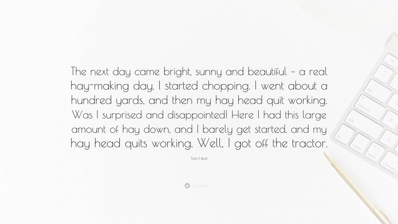 Tom Heck Quote: “The next day came bright, sunny and beautiful – a real hay-making day. I started chopping. I went about a hundred yards, and then my hay head quit working. Was I surprised and disappointed! Here I had this large amount of hay down, and I barely get started, and my hay head quits working. Well, I got off the tractor.”