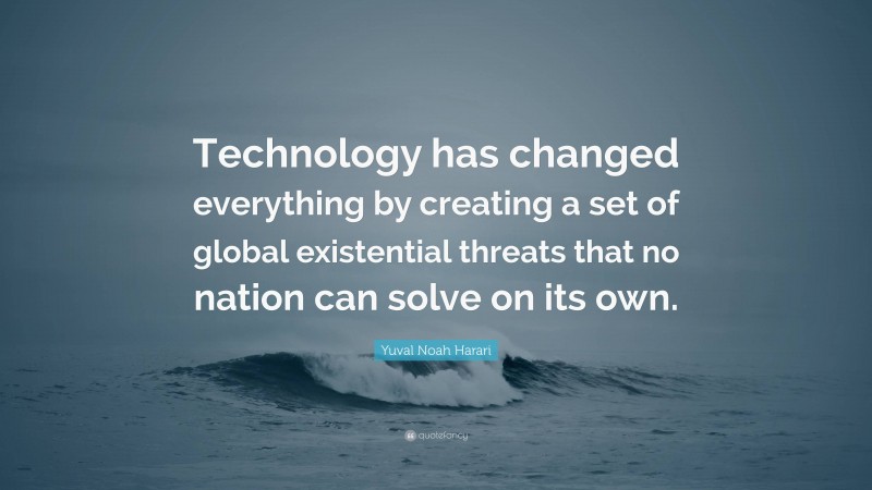 Yuval Noah Harari Quote: “Technology has changed everything by creating a set of global existential threats that no nation can solve on its own.”