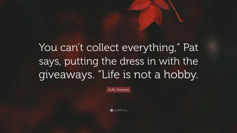 A.M. Homes Quote: “You can’t collect everything,” Pat says, putting the dress in with the giveaways. “Life is not a hobby.”