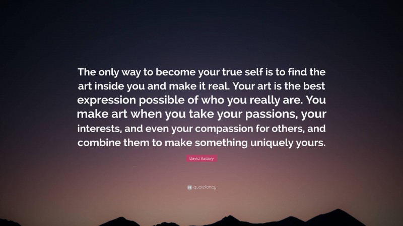 David Kadavy Quote: “The only way to become your true self is to find the art inside you and make it real. Your art is the best expression possible of who you really are. You make art when you take your passions, your interests, and even your compassion for others, and combine them to make something uniquely yours.”