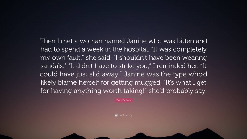 David Sedaris Quote: “Then I met a woman named Janine who was bitten and had to spend a week in the hospital. “It was completely my own fault,” she said. “I shouldn’t have been wearing sandals.” “It didn’t have to strike you,” I reminded her. “It could have just slid away.” Janine was the type who’d likely blame herself for getting mugged. “It’s what I get for having anything worth taking!” she’d probably say.”