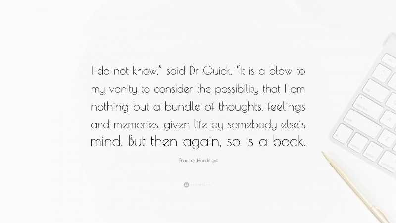 Frances Hardinge Quote: “I do not know,” said Dr Quick, “It is a blow to my vanity to consider the possibility that I am nothing but a bundle of thoughts, feelings and memories, given life by somebody else’s mind. But then again, so is a book.”