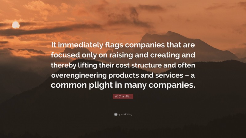 W. Chan Kim Quote: “It immediately flags companies that are focused only on raising and creating and thereby lifting their cost structure and often overengineering products and services – a common plight in many companies.”