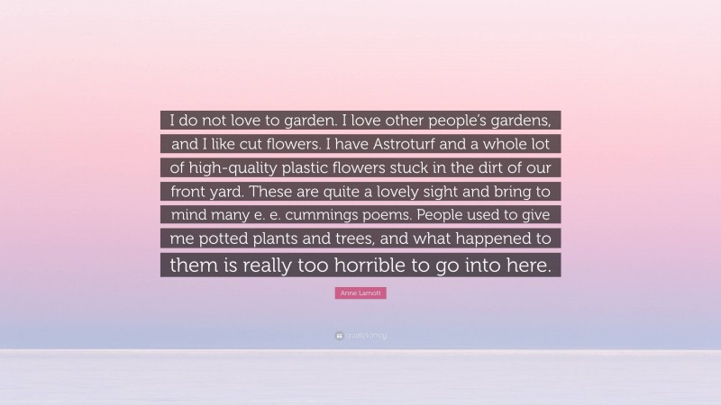 Anne Lamott Quote: “I do not love to garden. I love other people’s gardens, and I like cut flowers. I have Astroturf and a whole lot of high-quality plastic flowers stuck in the dirt of our front yard. These are quite a lovely sight and bring to mind many e. e. cummings poems. People used to give me potted plants and trees, and what happened to them is really too horrible to go into here.”