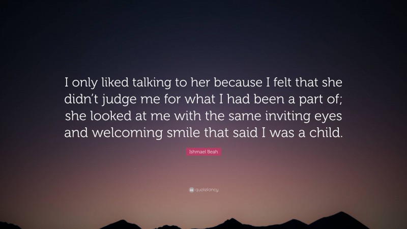 Ishmael Beah Quote: “I only liked talking to her because I felt that she didn’t judge me for what I had been a part of; she looked at me with the same inviting eyes and welcoming smile that said I was a child.”