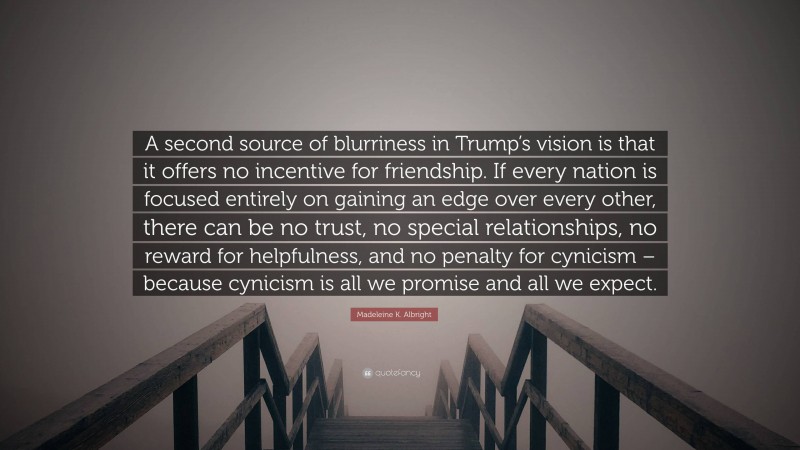 Madeleine K. Albright Quote: “A second source of blurriness in Trump’s vision is that it offers no incentive for friendship. If every nation is focused entirely on gaining an edge over every other, there can be no trust, no special relationships, no reward for helpfulness, and no penalty for cynicism – because cynicism is all we promise and all we expect.”