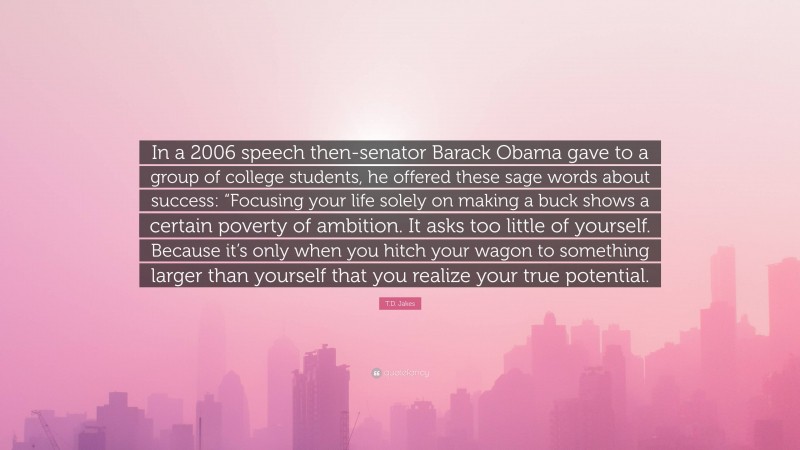T.D. Jakes Quote: “In a 2006 speech then-senator Barack Obama gave to a group of college students, he offered these sage words about success: “Focusing your life solely on making a buck shows a certain poverty of ambition. It asks too little of yourself. Because it’s only when you hitch your wagon to something larger than yourself that you realize your true potential.”