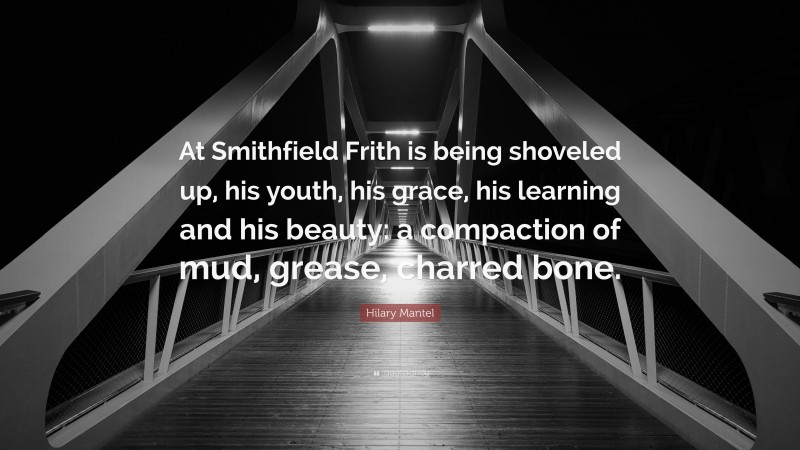 Hilary Mantel Quote: “At Smithfield Frith is being shoveled up, his youth, his grace, his learning and his beauty: a compaction of mud, grease, charred bone.”