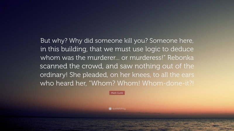 Mark Gunk Quote: “But why? Why did someone kill you? Someone here, in this building, that we must use logic to deduce whom was the murderer... or murderess!” Rebonka scanned the crowd, and saw nothing out of the ordinary! She pleaded, on her knees, to all the ears who heard her, “Whom? Whom! Whom-done-it?!”