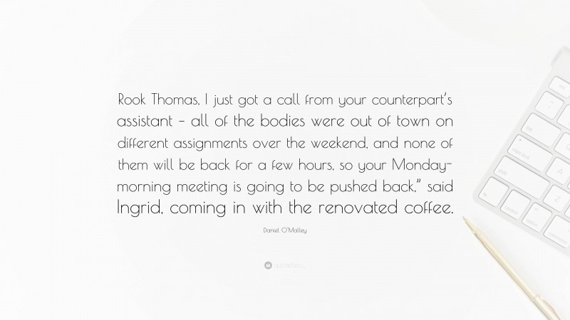 Daniel O'Malley Quote: “Rook Thomas, I just got a call from your counterpart’s assistant – all of the bodies were out of town on different assignments over the weekend, and none of them will be back for a few hours, so your Monday-morning meeting is going to be pushed back,” said Ingrid, coming in with the renovated coffee.”