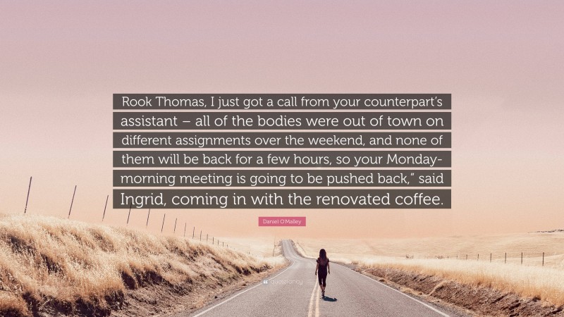 Daniel O'Malley Quote: “Rook Thomas, I just got a call from your counterpart’s assistant – all of the bodies were out of town on different assignments over the weekend, and none of them will be back for a few hours, so your Monday-morning meeting is going to be pushed back,” said Ingrid, coming in with the renovated coffee.”