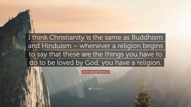 Erwin Raphael McManus Quote: “I think Christianity is the same as Buddhism and Hinduism – whenever a religion begins to say that these are the things you have to do to be loved by God, you have a religion.”