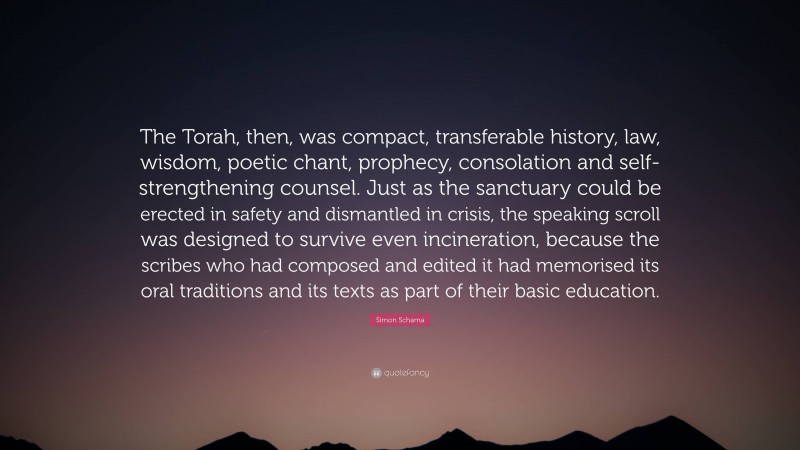 Simon Schama Quote: “The Torah, then, was compact, transferable history, law, wisdom, poetic chant, prophecy, consolation and self-strengthening counsel. Just as the sanctuary could be erected in safety and dismantled in crisis, the speaking scroll was designed to survive even incineration, because the scribes who had composed and edited it had memorised its oral traditions and its texts as part of their basic education.”