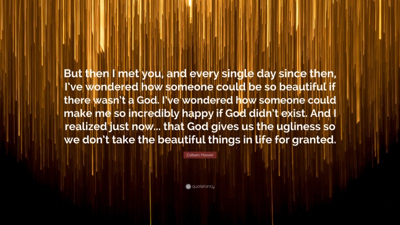 Colleen Hoover Quote: “But then I met you, and every single day since then, I’ve wondered how someone could be so beautiful if there wasn’t a God. I’ve wondered how someone could make me so incredibly happy if God didn’t exist. And I realized just now... that God gives us the ugliness so we don’t take the beautiful things in life for granted.”