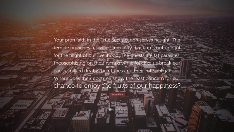Janny Wurts Quote: “Your prim faith in the True Sect’s canon serves naught. The temple preaches a loveless morality that cares not one jot for the plight of our livelihood. The priests are fat parasites, theosophizing on their rumps while folk like us break our backs, milked dry by their tithes and their rote obligations. Where does their doctrine show the least concern for our chance to enjoy the fruits of our happiness?”