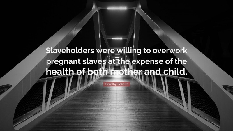 Dorothy Roberts Quote: “Slaveholders were willing to overwork pregnant slaves at the expense of the health of both mother and child.”