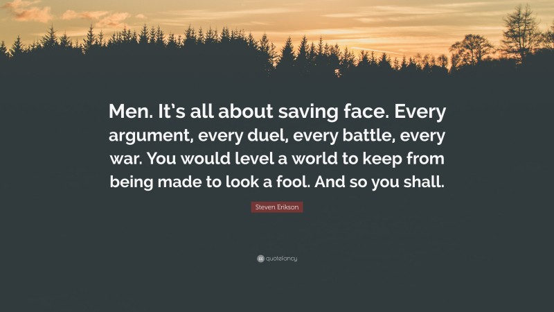 Steven Erikson Quote: “Men. It’s all about saving face. Every argument, every duel, every battle, every war. You would level a world to keep from being made to look a fool. And so you shall.”