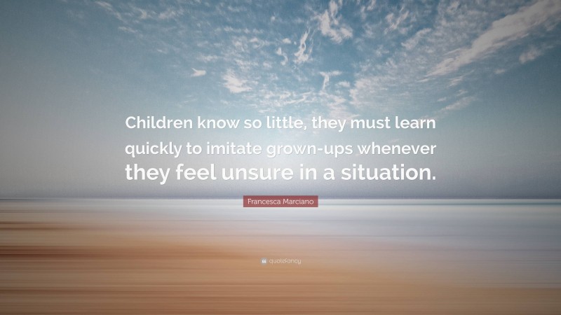 Francesca Marciano Quote: “Children know so little, they must learn quickly to imitate grown-ups whenever they feel unsure in a situation.”