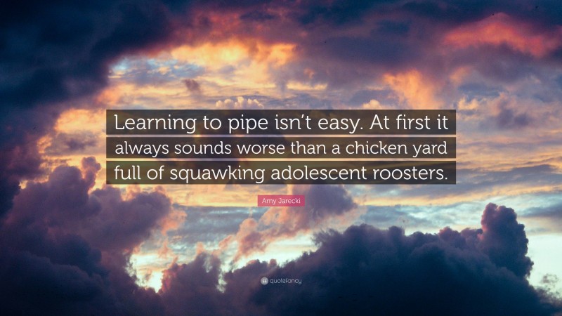 Amy Jarecki Quote: “Learning to pipe isn’t easy. At first it always sounds worse than a chicken yard full of squawking adolescent roosters.”