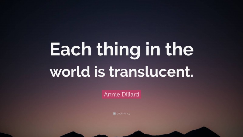 Annie Dillard Quote: “Each thing in the world is translucent.”