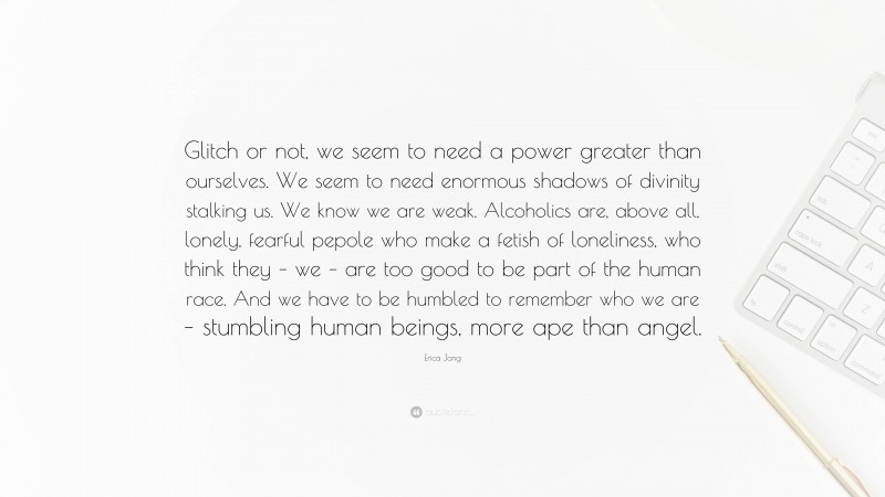 Erica Jong Quote: “Glitch or not, we seem to need a power greater than ourselves. We seem to need enormous shadows of divinity stalking us. We know we are weak. Alcoholics are, above all, lonely, fearful pepole who make a fetish of loneliness, who think they – we – are too good to be part of the human race. And we have to be humbled to remember who we are – stumbling human beings, more ape than angel.”