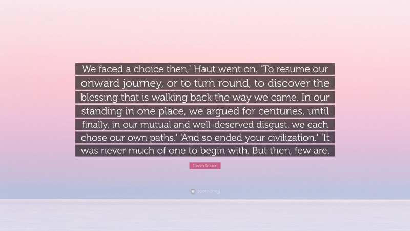 Steven Erikson Quote: “We faced a choice then,’ Haut went on. ‘To resume our onward journey, or to turn round, to discover the blessing that is walking back the way we came. In our standing in one place, we argued for centuries, until finally, in our mutual and well-deserved disgust, we each chose our own paths.’ ‘And so ended your civilization.’ ‘It was never much of one to begin with. But then, few are.”