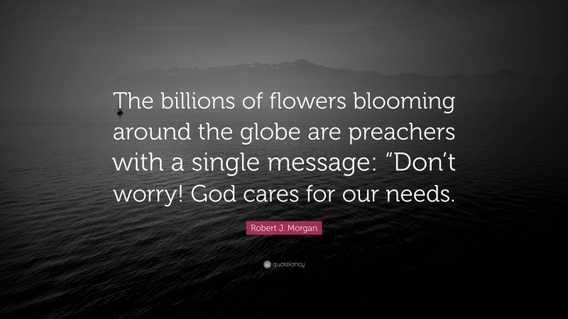 Robert J. Morgan Quote: “The billions of flowers blooming around the globe are preachers with a single message: “Don’t worry! God cares for our needs.”