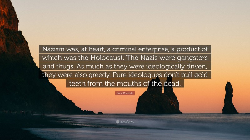 John Connolly Quote: “Nazism was, at heart, a criminal enterprise, a product of which was the Holocaust. The Nazis were gangsters and thugs. As much as they were ideologically driven, they were also greedy. Pure ideologues don’t pull gold teeth from the mouths of the dead.”