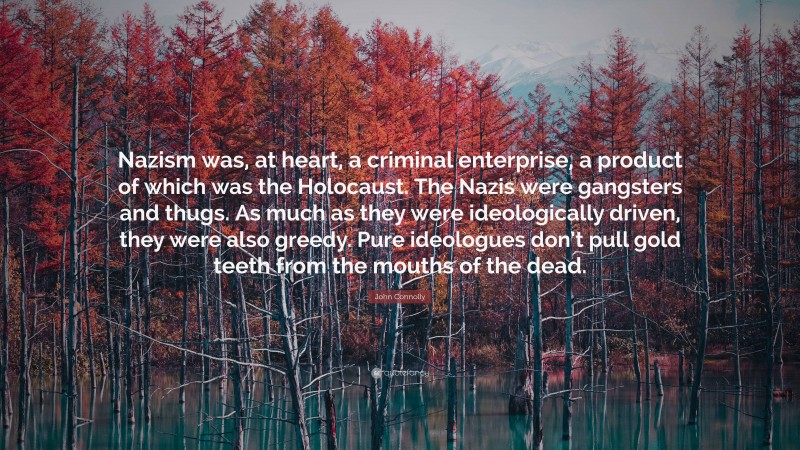 John Connolly Quote: “Nazism was, at heart, a criminal enterprise, a product of which was the Holocaust. The Nazis were gangsters and thugs. As much as they were ideologically driven, they were also greedy. Pure ideologues don’t pull gold teeth from the mouths of the dead.”