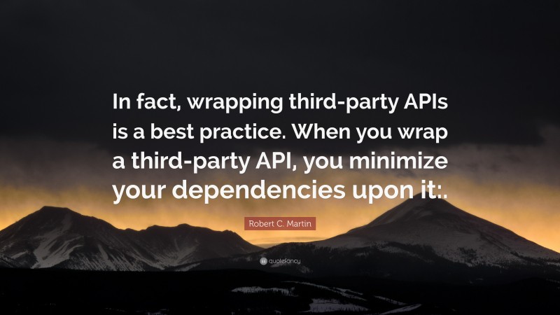 Robert C. Martin Quote: “In fact, wrapping third-party APIs is a best practice. When you wrap a third-party API, you minimize your dependencies upon it:.”