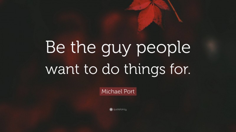 Michael Port Quote: “Be the guy people want to do things for.”