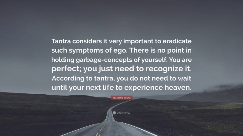 Thubten Yeshe Quote: “Tantra considers it very important to eradicate such symptoms of ego. There is no point in holding garbage-concepts of yourself. You are perfect; you just need to recognize it. According to tantra, you do not need to wait until your next life to experience heaven.”