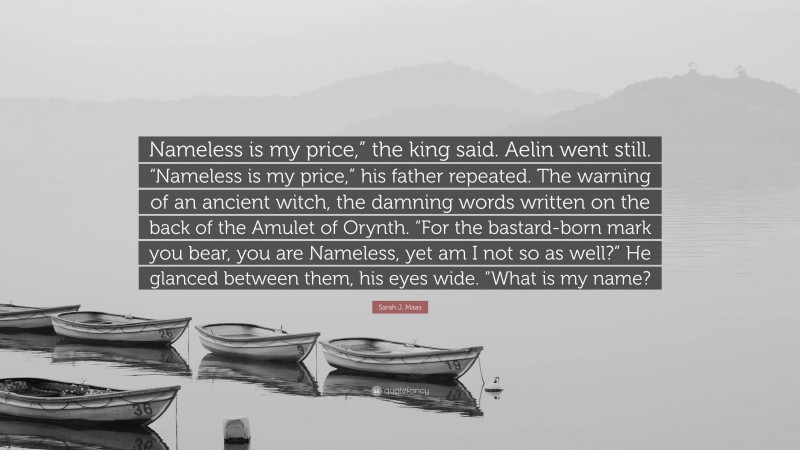 Sarah J. Maas Quote: “Nameless is my price,” the king said. Aelin went still. “Nameless is my price,” his father repeated. The warning of an ancient witch, the damning words written on the back of the Amulet of Orynth. “For the bastard-born mark you bear, you are Nameless, yet am I not so as well?” He glanced between them, his eyes wide. “What is my name?”