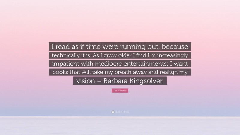 Pat Williams Quote: “I read as if time were running out, because technically it is. As I grow older I find I’m increasingly impatient with mediocre entertainments; I want books that will take my breath away and realign my vision – Barbara Kingsolver.”