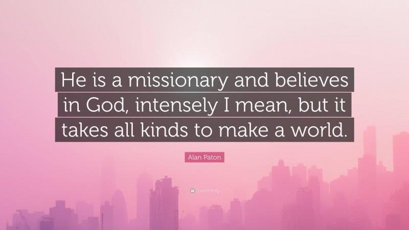 Alan Paton Quote: “He is a missionary and believes in God, intensely I mean, but it takes all kinds to make a world.”
