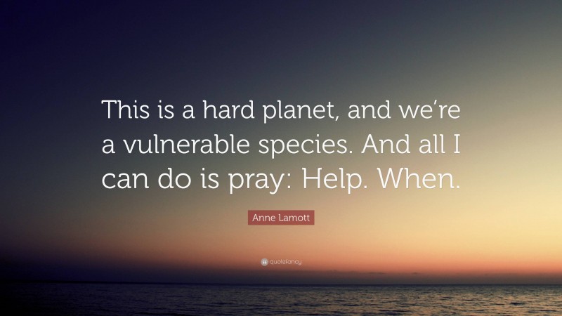 Anne Lamott Quote: “This is a hard planet, and we’re a vulnerable species. And all I can do is pray: Help. When.”